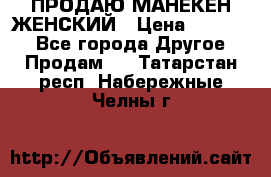 ПРОДАЮ МАНЕКЕН ЖЕНСКИЙ › Цена ­ 15 000 - Все города Другое » Продам   . Татарстан респ.,Набережные Челны г.